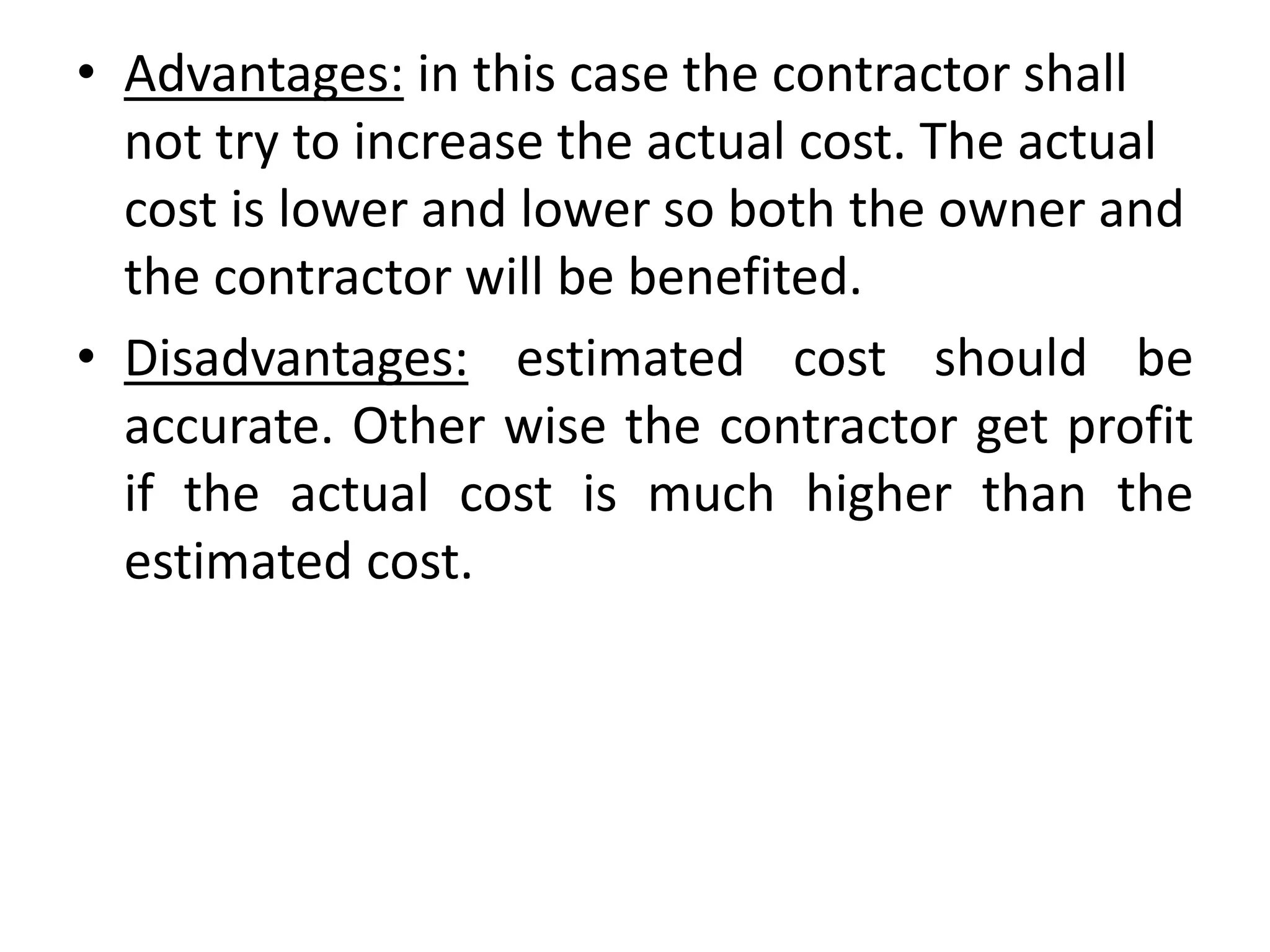 • Advantages: in this case the contractor shall
not try to increase the actual cost. The actual
cost is lower and lower so both the owner and
the contractor will be benefited.
• Disadvantages: estimated cost should be
accurate. Other wise the contractor get profit
if the actual cost is much higher than the
estimated cost.
 