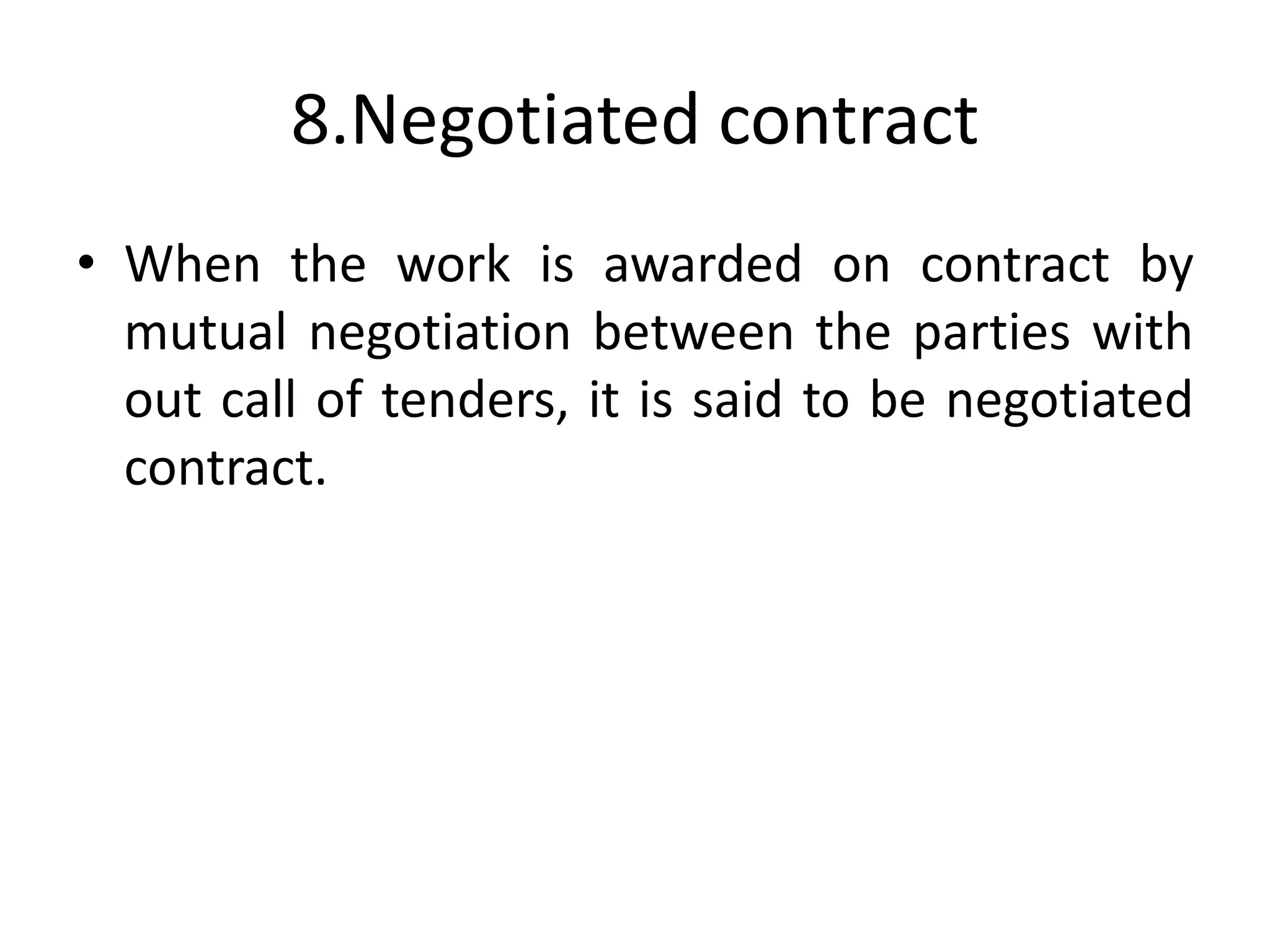 8.Negotiated contract
• When the work is awarded on contract by
mutual negotiation between the parties with
out call of tenders, it is said to be negotiated
contract.
 