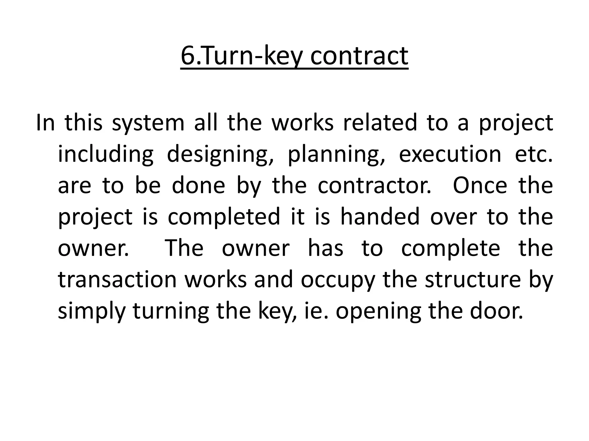 6.Turn-key contract
In this system all the works related to a project
including designing, planning, execution etc.
are to be done by the contractor. Once the
project is completed it is handed over to the
owner. The owner has to complete the
transaction works and occupy the structure by
simply turning the key, ie. opening the door.
 