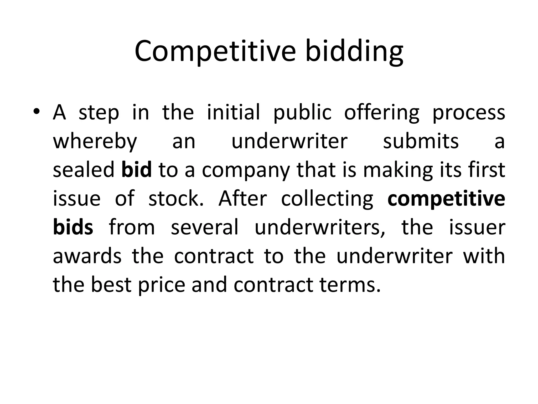 Competitive bidding
• A step in the initial public offering process
whereby an underwriter submits a
sealed bid to a company that is making its first
issue of stock. After collecting competitive
bids from several underwriters, the issuer
awards the contract to the underwriter with
the best price and contract terms.
 