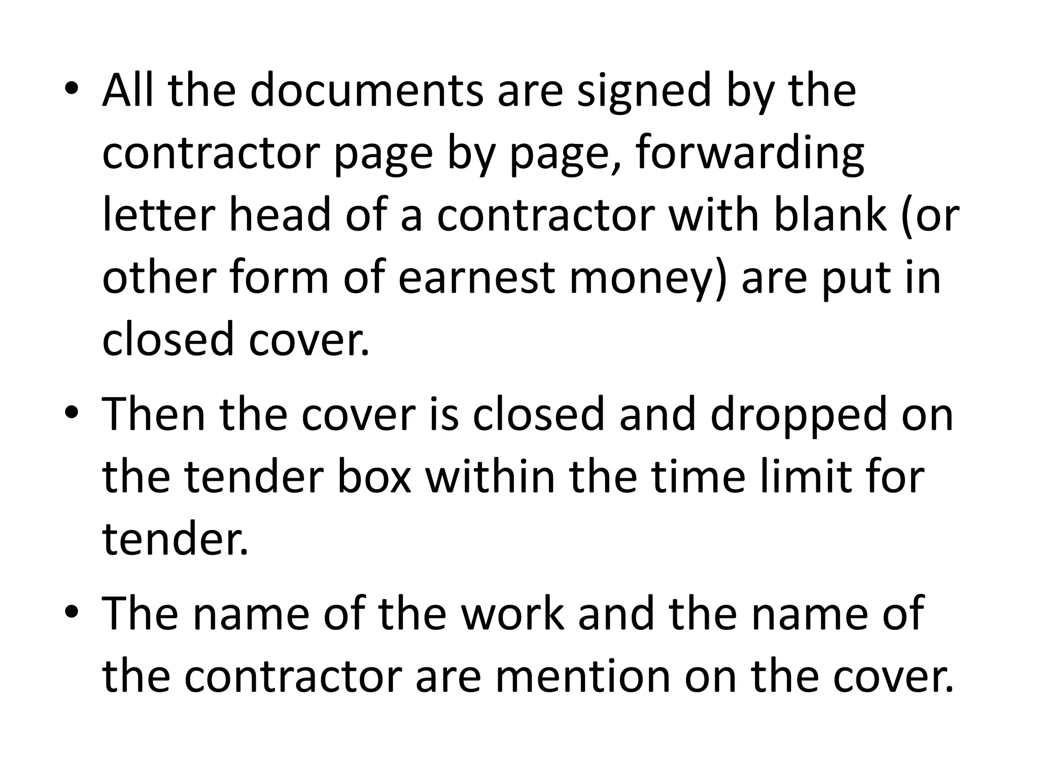 • All the documents are signed by the
contractor page by page, forwarding
letter head of a contractor with blank (or
other form of earnest money) are put in
closed cover.
• Then the cover is closed and dropped on
the tender box within the time limit for
tender.
• The name of the work and the name of
the contractor are mention on the cover.
 