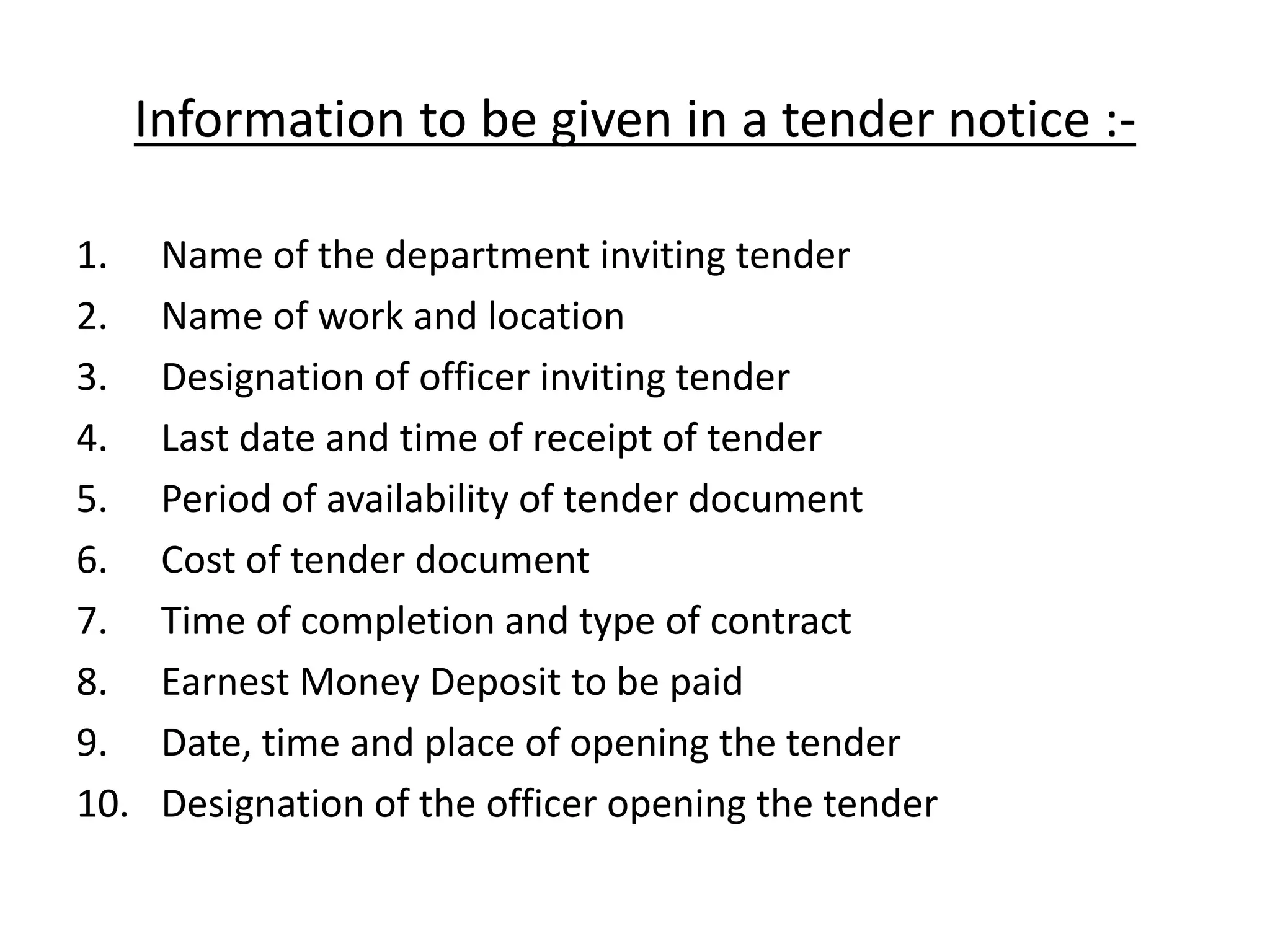 Information to be given in a tender notice :-
1. Name of the department inviting tender
2. Name of work and location
3. Designation of officer inviting tender
4. Last date and time of receipt of tender
5. Period of availability of tender document
6. Cost of tender document
7. Time of completion and type of contract
8. Earnest Money Deposit to be paid
9. Date, time and place of opening the tender
10. Designation of the officer opening the tender
 