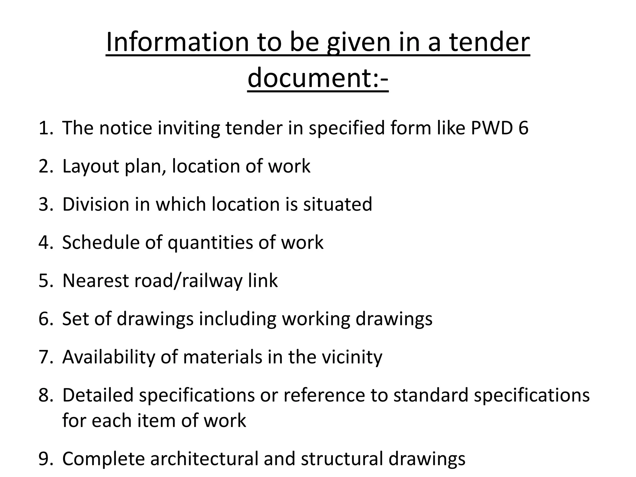 Information to be given in a tender
document:-
1. The notice inviting tender in specified form like PWD 6
2. Layout plan, location of work
3. Division in which location is situated
4. Schedule of quantities of work
5. Nearest road/railway link
6. Set of drawings including working drawings
7. Availability of materials in the vicinity
8. Detailed specifications or reference to standard specifications
for each item of work
9. Complete architectural and structural drawings
 