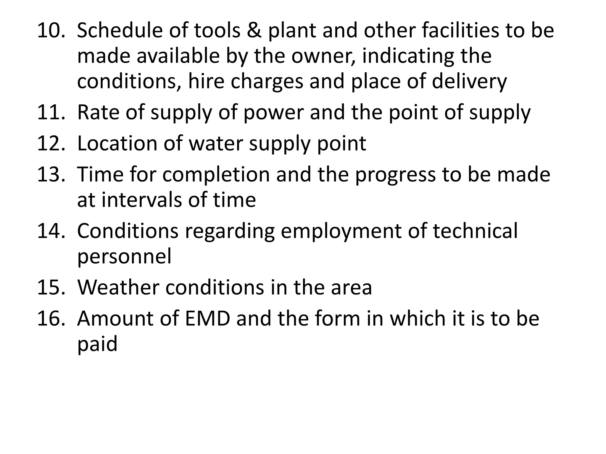 10. Schedule of tools & plant and other facilities to be
made available by the owner, indicating the
conditions, hire charges and place of delivery
11. Rate of supply of power and the point of supply
12. Location of water supply point
13. Time for completion and the progress to be made
at intervals of time
14. Conditions regarding employment of technical
personnel
15. Weather conditions in the area
16. Amount of EMD and the form in which it is to be
paid
 