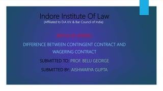 Indore Institute Of Law
(Affiliated to D.A.V.V. & Bar Council of India)
B.B.A.LL.B. (HONS.)
DIFFERENCE BETWEEN CONTINGENT CONTRACT AND
WAGERING CONTRACT
SUBMITTED TO: PROF. BELU GEORGE
SUBMITTED BY: AISHWARYA GUPTA
 
