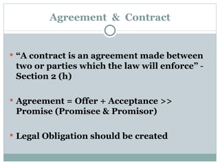 Agreement  &  Contract “ A contract is an agreement made between two or parties which the law will enforce”  -  Section 2 (h) Agreement = Offer + Acceptance >> Promise (Promisee & Promisor) Legal Obligation should be created 