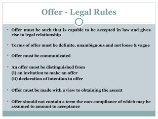Offer - Legal Rules Offer must be such that is capable to be accepted in law and gives rise to legal relationship Terms of offer must be definite, unambiguous and not loose & vague Offer must be communicated  An offer must be distinguished from (i) an invitation to make an offer  (ii) declaration of intention to offer Offer must be made with a view to obtaining the ascent Offer should not contain a term the non-compliance of which may be assumed to amount to acceptance 