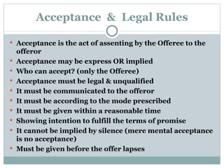 Acceptance  &  Legal Rules Acceptance is the act of assenting by the Offeree to the offeror Acceptance may be express OR implied Who can accept? (only the Offeree) Acceptance must be legal & unqualified It must be communicated to the offeror It must be according to the mode prescribed It must be given within a reasonable time Showing intention to fulfill the terms of promise It cannot be implied by silence (mere mental acceptance is no acceptance) Must be given before the offer lapses 