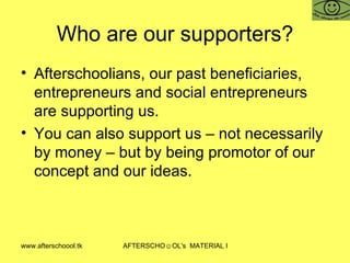 Who are our supporters? Afterschoolians, our past beneficiaries, entrepreneurs and social entrepreneurs are supporting us. You can also support us – not necessarily by money – but by being promotor of our concept and our ideas.  