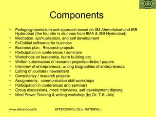 Components  Pedagogy curriculum and approach based on IIM Ahmedabad and ISB Hyderabad (the founder is alumnus from IIMA & ISB Hyderabad) Meditation, spiritualisation, and self development  EsGotitial softwares for business Business plan,  Research projects Participation in conferences / seminars Workshops on leadership, team building etc.  Written submissions of research projects/articles / papers Interview of entrepreneurs, writing biographies of entrepreneurs Editing of journals / newsletters Consultancy / research projects  Assignments,  communication skill workshops Participation in conferences and seminars Group discussions, mock interviews, self development diaryng  Mind Power Training & writing workshop (by Dr. T.K.Jain)  