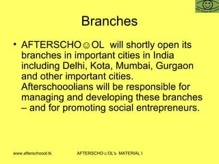 Branches AFTERSCHO☺OL  will shortly open its branches in important cities in India including Delhi, Kota, Mumbai, Gurgaon and other important cities. Afterschooolians will be responsible for managing and developing these branches – and for promoting social entrepreneurs.  
