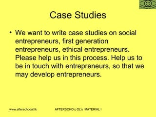 Case Studies We want to write case studies on social entrepreneurs, first generation entrepreneurs, ethical entrepreneurs. Please help us in this process. Help us to be in touch with entrepreneurs, so that we may develop entrepreneurs. 