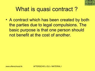 What is quasi contract ?  A contract which has been created by both the parties due to legal compulsions. The basic purpose is that one person should not benefit at the cost of another.  