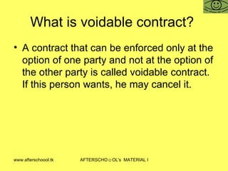 What is voidable contract?  A contract that can be enforced only at the option of one party and not at the option of the other party is called voidable contract. If this person wants, he may cancel it.  