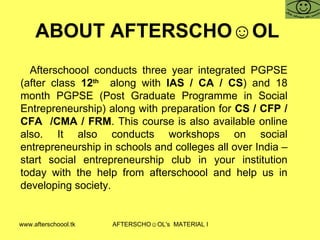 ABOUT AFTERSCHO☺OL  Afterschoool conducts three year integrated PGPSE (after class  12 th   along with  IAS / CA / CS ) and 18 month PGPSE (Post Graduate Programme in Social Entrepreneurship) along with preparation for  CS / CFP / CFA  /CMA / FRM . This course is also available online also. It also conducts workshops on social entrepreneurship in schools and colleges all over India – start social entrepreneurship club in your institution today with the help from afterschoool and help us in developing society.  