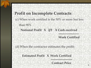 9
Profit on Incomplete Contracts:
Notional Profit X 2/3 X Cash received
--------------------
Work Certified
(d) When the contractor estimates the profit:
(c) When work certified is the 50% or more but less
than 90%
Estimated Profit X Work Certified
---------------------
Contract Price
 