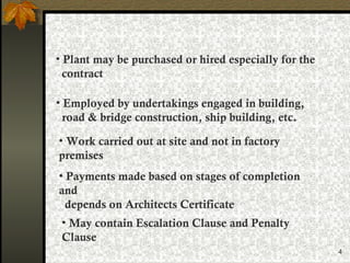 4
• Plant may be purchased or hired especially for the
contract
• Employed by undertakings engaged in building,
road & bridge construction, ship building, etc.
• Work carried out at site and not in factory
premises
• Payments made based on stages of completion
and
depends on Architects Certificate
• May contain Escalation Clause and Penalty
Clause
 