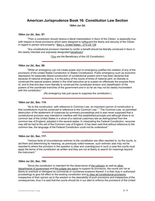 American Jurisprudence Book 16: Constitution Law Section
16Am Jur 2d:

16Am Jur 2d., Sec. 97:
“Then a constitution should receive a literal interpretation in favor of the Citizen, is especially true,
with respect to those provisions which were designed to safeguard the liberty and security of the Citizen
in regard to person and property.” Bary v. United States - 273 US 128
“Any constitutional provision intended to confer a benefit should be liberally construed in favor in
the clearly intended and expressly designated beneficiary”
(You are the Beneficiary of the US Constitution)

16Am Jur 2d., Sec. 98:
“While an emergency can not create power and no emergency justifies the violation of any of the
provisions of the United States Constitution or States Constitutions. Public emergency such as economic
depression for especially liberal construction of constitutional powers and it has been declared that
because of national emergency, it is the policy of the courts of times of national peril, so liberally to
construed the special powers vested in the chief executive as to sustain an effectuate the purpose there
of, and to that end also more liberally to construed the constituted division and classification of the
powers of the coordinate branches of the government and in so far as may not be clearly inconsistent
with the constitution.”
(No emergency has just cause to suppress the constitution.)

16Am Jur 2d., Sec. 114:
“As to the construction, with reference to Common Law, an important cannon of construction is
that constitutions must be construed to reference to the Common Law.” “ The Common Law, so permitted
destruction of the abatement of nuisances by summary proceedings and is was never supposed that a
constitutional provision was intended to interfere with this established principle and although there is no
common law of the United States in a since of a national customary law as distinguished from the
common law of England, adopted in the several states. In interpreting the Federal Constitution, recourse
may still be had to the aid of the Common Law of England. It has been said that without reference to the
common law, the language of the Federal Constitution could not be understood.”

16Am Jur 2d., Sec. 117:
“Various facts of circumstances extrinsic to the constitution are often resorted to, by the courts, to
aid them and determining its meaning, as previously noted however, such extrinsic aids may not be
resorted to where the provision in the question is clear and unambiguous in such a case the courts must
apply the terms of the constitution as written and they are not at liberty to search for meanings beyond
the instrument.”

16Am Jur 2d., Sec. 155:
“Since the constitution is intendant for the observance of the judiciary as well as other
departments of government and the judges are sworn to support its provisions, the courts are not at
liberty to overlook or disregard its commands or counteract evasions thereof, it is their duty in authorized
proceedings to give full effect to the existing constitution and to obey all constitutional provisions
irrespective of their opinion as to the wisdom or the desirability of such provisions and irrespective of the
consequences, thus it is said that the courts should be in our alert to enforce the provisions of the United

Constitutional Law

4/9

 
