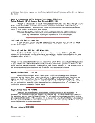and I would like to collect my cost and fees for having to defend this frivolous complaint, Sir, may it please
the court.”

Owen v. Independence 100 Vol. Supreme Court Reports. 1398:(1982)
Main v. Thiboutot 100 Vol. Supreme Court Reports. 2502:(1982)
“The right of action created by statute relating to deprivation under color of law, of a right secured
by the constitution and the laws of the United States and comes claims which are based solely on
statutory violations of Federal Law and applied to the claim that claimants had been deprived of their
rights, in some capacity, to which they were entitled.”
“Officers of the court have no immunity when violating constitutional right, from liability”
(When any public servant violates your rights they do so at their own peril.)

Title 18 US Code Sec. 241 & Sec. 242:
“If upon conviction, you are subject to a $10,000.00 fine, ten years in jail, or both, and if theft
results, life in prison.”

Title 42 US Code Sec. 1983, Sec. 1985, & Sec. 1986:
Clearly established the right to sue anyone who violates your constitutional rights. The
Constitution guarantees: he who would unlawfully jeopardize your property loses property to you, and
that's what justice is all about.

“Judge, you are deemed to know the law and are sworn to uphold it. You can hardly claim that you acted
in good faith for willful deformation of a law and you certainly cannot pled ignorance of the law, for that
would make the law look stupid for a knowledgeable judge to claim ignorance of a law, when a Citizen on
the street cannot claim ignorance of the law. Therefore, there is no judicial immunity.”

Bryars v. United States 273USR 28:
“Constitutional provisions, where the security of a person and property are to be liberally
construed, and it is the duty of the courts to be watchful for the constitutional rights of the Citizen and
against any stealth encroachment therein. When a Federal Officer participates officially with a state
official in a search, so that in substance and effect, it is their joint operation, the legality of the search and
the use in evidence of the things seized is to be tested in Federal prosecutions as it would be if the
undertaking were conclusively the Federal agent.”

Boyd v. United States 116 USR 616:
“The Court is to protect against encroachment of constitutionality or secured liberty. It is
equivalent to a compulsory production of papers, to make the non - production of them a confession of
the allegations which is pretended they will prove. The seizure of compensatory production of a man’s
private papers to be used in evidence against him is equivalent to compelling him to be a witness against
himself, violation of the fifth amendment, and in a prosecution for a crime, penalty or forfeiture is equally
within the prohibition of the fifth amendment.”

Miranda v. Arizona 384 US 436:

Constitutional Law

7/9

 