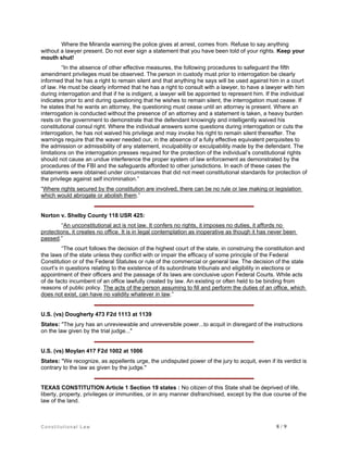 Where the Miranda warning the police gives at arrest, comes from. Refuse to say anything
without a lawyer present. Do not ever sign a statement that you have been told of your rights. Keep your
mouth shut!
“In the absence of other effective measures, the following procedures to safeguard the fifth
amendment privileges must be observed. The person in custody must prior to interrogation be clearly
informed that he has a right to remain silent and that anything he says will be used against him in a court
of law. He must be clearly informed that he has a right to consult with a lawyer, to have a lawyer with him
during interrogation and that if he is indigent, a lawyer will be appointed to represent him. If the individual
indicates prior to and during questioning that he wishes to remain silent, the interrogation must cease. If
he states that he wants an attorney, the questioning must cease until an attorney is present. Where an
interrogation is conducted without the presence of an attorney and a statement is taken, a heavy burden
rests on the government to demonstrate that the defendant knowingly and intelligently waived his
constitutional consul right. Where the individual answers some questions during interrogation or cuts the
interrogation, he has not waived his privilege and may invoke his right to remain silent thereafter. The
warnings require that the waver needed our, in the absence of a fully effective equivalent perquisites to
the admission or admissibility of any statement, inculpability or exculpability made by the defendant. The
limitations on the interrogation presses required for the protection of the individual’s constitutional rights
should not cause an undue interference the proper system of law enforcement as demonstrated by the
procedures of the FBI and the safeguards afforded to other jurisdictions. In each of these cases the
statements were obtained under circumstances that did not meet constitutional standards for protection of
the privilege against self incrimination.”
“Where rights secured by the constitution are involved, there can be no rule or law making or legislation
which would abrogate or abolish them.”

Norton v. Shelby County 118 USR 425:
“An unconstitutional act is not law. It confers no rights, it imposes no duties, it affords no
protections, it creates no office. It is in legal contemplation as inoperative as though it has never been
passed.”
“The court follows the decision of the highest court of the state, in construing the constitution and
the laws of the state unless they conflict with or impair the efficacy of some principle of the Federal
Constitution or of the Federal Statutes or rule of the commercial or general law. The decision of the state
court’s in questions relating to the existence of its subordinate tribunals and eligibility in elections or
appointment of their officers and the passage of its laws are conclusive upon Federal Courts. While acts
of de facto incumbent of an office lawfully created by law. An existing or often held to be binding from
reasons of public policy. The acts of the person assuming to fill and perform the duties of an office, which
does not exist, can have no validity whatever in law.”

U.S. (vs) Dougherty 473 F2d 1113 at 1139
States: "The jury has an unreviewable and unreversible power...to acquit in disregard of the instructions
on the law given by the trial judge..."

U.S. (vs) Moylan 417 F2d 1002 at 1006
States: "We recognize, as appellents urge, the undisputed power of the jury to acquit, even if its verdict is
contrary to the law as given by the judge."

TEXAS CONSTITUTION Article 1 Section 19 states : No citizen of this State shall be deprived of life,
liberty, property, privileges or immunities, or in any manner disfranchised, except by the due course of the
law of the land.

Constitutional Law

8/9

 