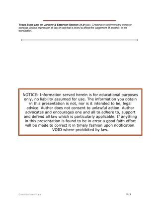 Texas State Law on Larceny & Extortion Section 31.01 (a) : Creating or confirming by words or
conduct, a false impression of law or fact that is likely to affect the judgement of another, in the
transaction.

NOTICE: Information served herein is for educational purposes
only, no liability assumed for use. The information you obtain
in this presentation is not, nor is it intended to be, legal
advice. Author does not consent to unlawful action. Author
advocates and encourages one and all to adhere to, support
and defend all law which is particularly applicable. If anything
in this presentation is found to be in error a good faith effort
will be made to correct it in timely fashion upon notification.
VOID where prohibited by law.

Constitutional Law

9/9

 