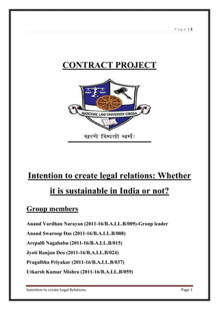 Page |1




                     CONTRACT PROJECT




Intention to create legal relations: Whether
             it is sustainable in India or not?
Group members
Anand Vardhan Narayan (2011-16/B.A.LL.B/009)-Group leader
Anand Swaroop Das (2011-16/B.A.LL.B/008)
Arepalli Nagababu (2011-16/B.A.LL.B/015)
Jyoti Ranjan Deo (2011-16/B.A.LL.B/024)
Pragalbha Priyakar (2011-16/B.A.LL.B/037)
Utkarsh Kumar Mishra (2011-16/B.A.LL.B/059)


Intention to create Legal Relations                           Page 1
 