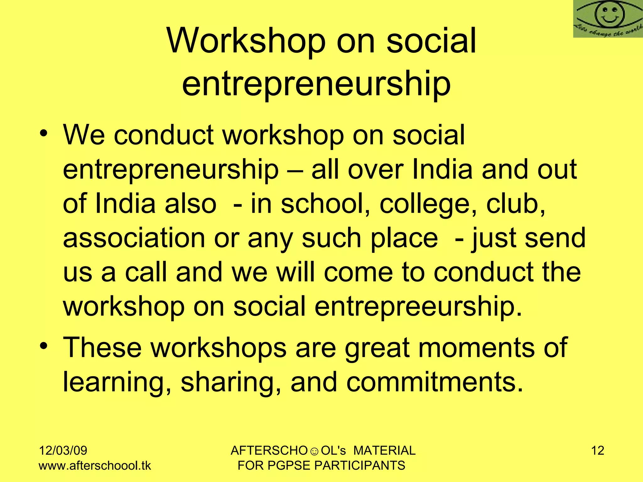 Workshop on social entrepreneurship  We conduct workshop on social entrepreneurship – all over India and out of India also  - in school, college, club, association or any such place  - just send us a call and we will come to conduct the workshop on social entrepreeurship. These workshops are great moments of learning, sharing, and commitments. 