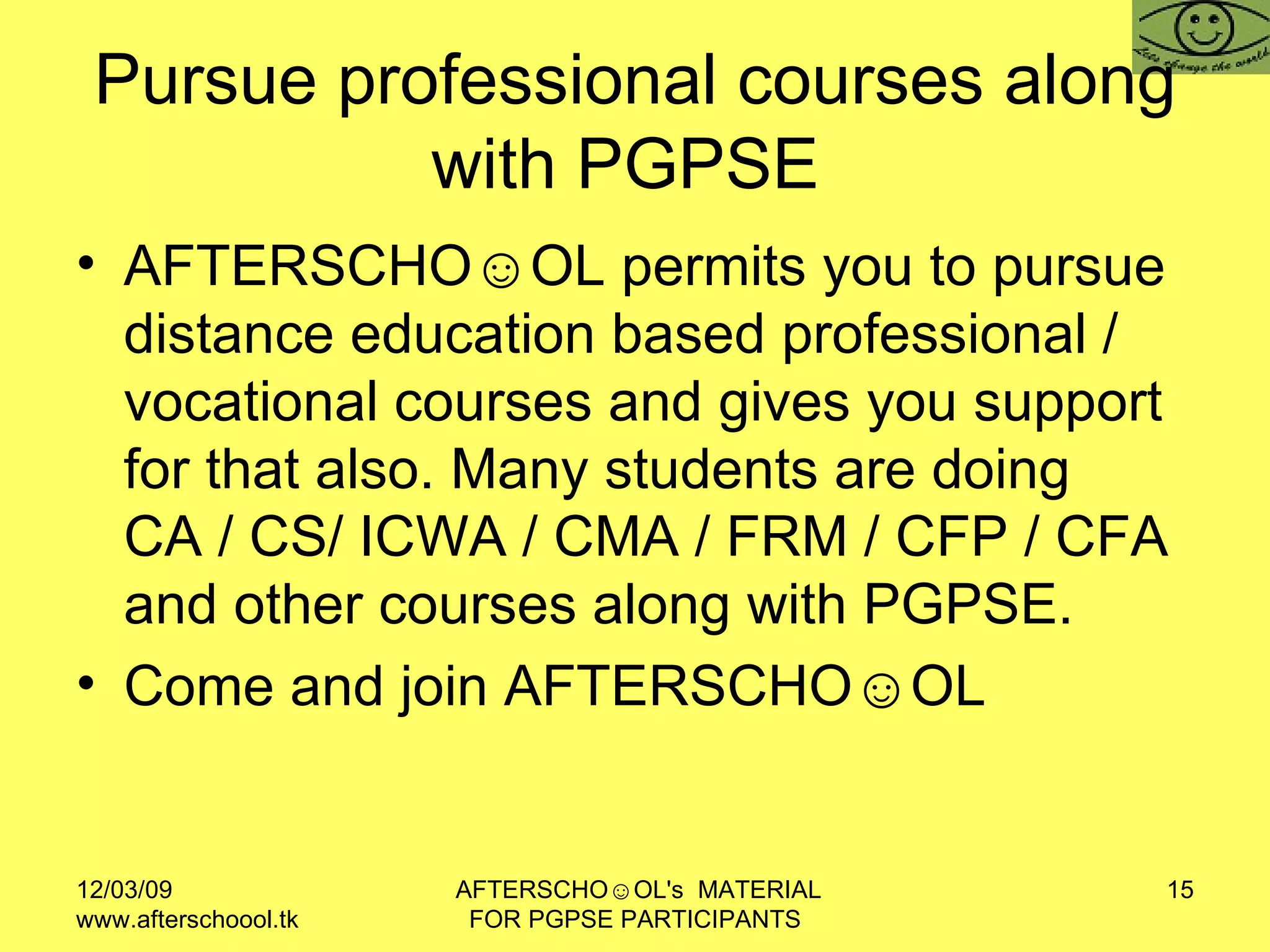 Pursue professional courses along with PGPSE  AFTERSCHO☺OL permits you to pursue distance education based professional / vocational courses and gives you support for that also. Many students are doing CA / CS/ ICWA / CMA / FRM / CFP / CFA and other courses along with PGPSE.  Come and join AFTERSCHO☺OL  