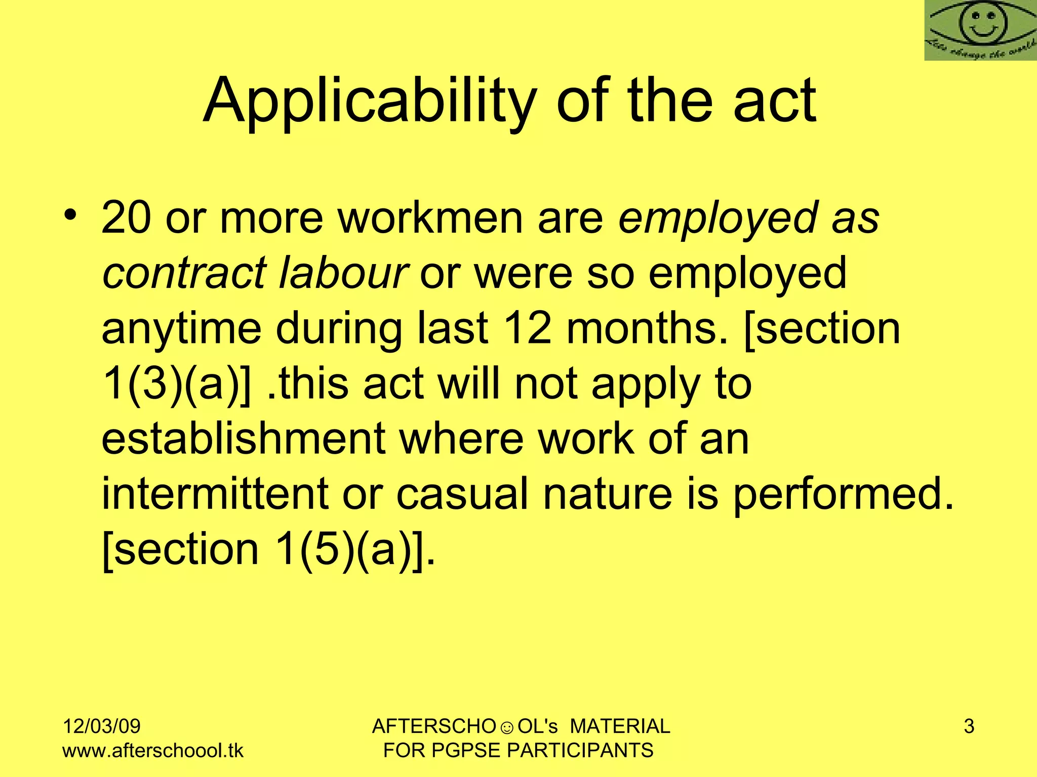 Applicability of the act  20 or more workmen are  employed as contract labour  or were so employed anytime during last 12 months. [section 1(3)(a)] .this act will not apply to establishment where work of an intermittent or casual nature is performed. [section 1(5)(a)].  