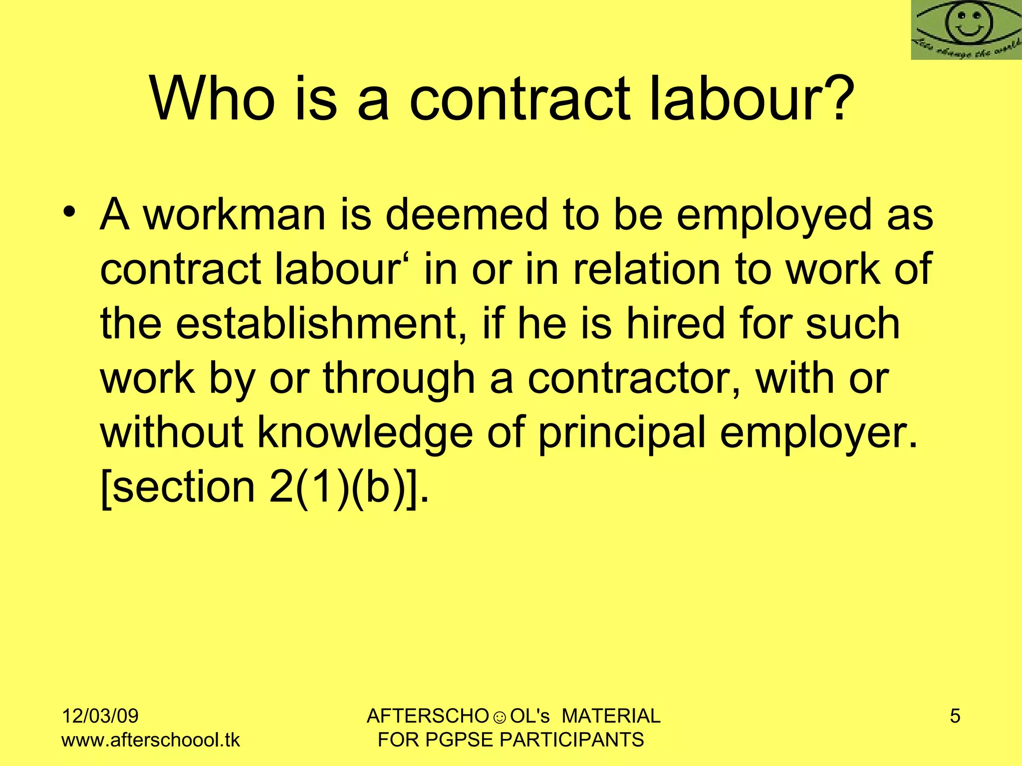 Who is a contract labour?  A workman is deemed to be employed as contract labour‘ in or in relation to work of the establishment, if he is hired for such work by or through a contractor, with or without knowledge of principal employer. [section 2(1)(b)].  
