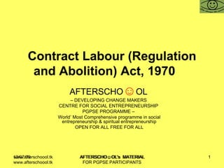 Contract Labour (Regulation and Abolition) Act, 1970  AFTERSCHO ☺ OL   –  DEVELOPING CHANGE MAKERS  CENTRE FOR SOCIAL ENTREPRENEURSHIP  PGPSE PROGRAMME –  World’ Most Comprehensive programme in social entrepreneurship & spiritual entrepreneurship OPEN FOR ALL FREE FOR ALL www.afterschoool.tk  AFTERSCHO☺OL's  MATERIAL FOR PGPSE PARTICIPANTS 