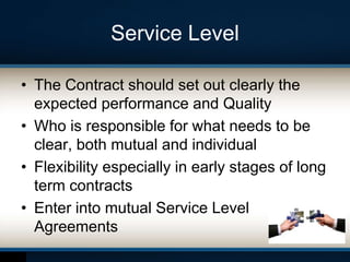 Service Level
• The Contract should set out clearly the
expected performance and Quality
• Who is responsible for what needs to be
clear, both mutual and individual
• Flexibility especially in early stages of long
term contracts
• Enter into mutual Service Level
Agreements
 