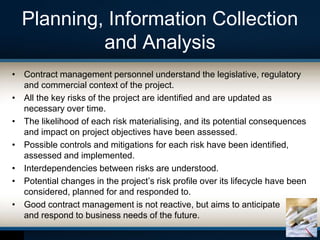 Planning, Information Collection
and Analysis
• Contract management personnel understand the legislative, regulatory
and commercial context of the project.
• All the key risks of the project are identified and are updated as
necessary over time.
• The likelihood of each risk materialising, and its potential consequences
and impact on project objectives have been assessed.
• Possible controls and mitigations for each risk have been identified,
assessed and implemented.
• Interdependencies between risks are understood.
• Potential changes in the project’s risk profile over its lifecycle have been
considered, planned for and responded to.
• Good contract management is not reactive, but aims to anticipate
and respond to business needs of the future.
 