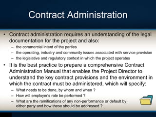 Contract Administration
• Contract administration requires an understanding of the legal
documentation for the project and also:
– the commercial intent of the parties
– the operating, industry and community issues associated with service provision
– the legislative and regulatory context in which the project operates
• It is the best practice to prepare a comprehensive Contract
Administration Manual that enables the Project Director to
understand the key contract provisions and the environment in
which the contract must be administered, which will specify:
– What needs to be done, by whom and when ?
– How will employer’s role be performed ?
– What are the ramifications of any non-performance or default by
either party and how these should be addressed ?
 