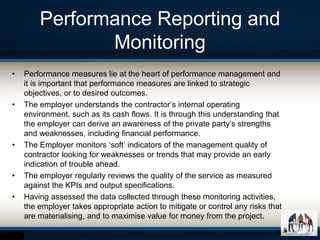 Performance Reporting and
Monitoring
• Performance measures lie at the heart of performance management and
it is important that performance measures are linked to strategic
objectives, or to desired outcomes.
• The employer understands the contractor’s internal operating
environment, such as its cash flows. It is through this understanding that
the employer can derive an awareness of the private party’s strengths
and weaknesses, including financial performance.
• The Employer monitors ‘soft’ indicators of the management quality of
contractor looking for weaknesses or trends that may provide an early
indication of trouble ahead.
• The employer regularly reviews the quality of the service as measured
against the KPIs and output specifications.
• Having assessed the data collected through these monitoring activities,
the employer takes appropriate action to mitigate or control any risks that
are materialising, and to maximise value for money from the project.
 