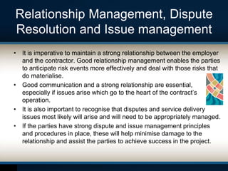 Relationship Management, Dispute
Resolution and Issue management
• It is imperative to maintain a strong relationship between the employer
and the contractor. Good relationship management enables the parties
to anticipate risk events more effectively and deal with those risks that
do materialise.
• Good communication and a strong relationship are essential,
especially if issues arise which go to the heart of the contract’s
operation.
• It is also important to recognise that disputes and service delivery
issues most likely will arise and will need to be appropriately managed.
• If the parties have strong dispute and issue management principles
and procedures in place, these will help minimise damage to the
relationship and assist the parties to achieve success in the project.
 