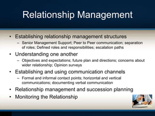 Relationship Management
• Establishing relationship management structures
– Senior Management Support; Peer to Peer communication; separation
of roles; Defined roles and responsibilities; escalation paths
• Understanding one another
– Objectives and expectations; future plan and directions; concerns about
wider relationship; Opinion surveys
• Establishing and using communication channels
– Formal and informal contact points; horizontal and vertical
communications; documenting verbal communication
• Relationship management and succession planning
• Monitoring the Relationship
 