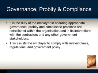 Governance, Probity & Compliance
• It is the duty of the employer in ensuring appropriate
governance, probity and compliance practices are
established within the organisation and in its interactions
with the contractors and any other government
stakeholders.
• This assists the employer to comply with relevant laws,
regulations, and government policy.
 