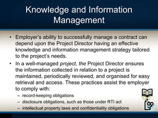 Knowledge and Information
Management
• Employer’s ability to successfully manage a contract can
depend upon the Project Director having an effective
knowledge and information management strategy tailored
to the project’s needs.
• In a well-managed project, the Project Director ensures
the information collected in relation to a project is
maintained, periodically reviewed, and organised for easy
retrieval and access. These practices assist the employer
to comply with:
– record-keeping obligations
– disclosure obligations, such as those under RTI act
– intellectual property laws and confidentiality obligations
 