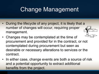 Change Management
• During the lifecycle of any project, it is likely that a
number of changes will occur, requiring proper
management.
• Changes may be contemplated at the time of
procurement and provided for in the contract, or not
contemplated during procurement but seen as
desirable or necessary alterations to services or the
contract.
• In either case, change events are both a source of risk
and a potential opportunity to extract additional
benefits from the project.
 
