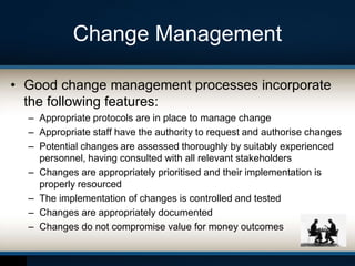 Change Management
• Good change management processes incorporate
the following features:
– Appropriate protocols are in place to manage change
– Appropriate staff have the authority to request and authorise changes
– Potential changes are assessed thoroughly by suitably experienced
personnel, having consulted with all relevant stakeholders
– Changes are appropriately prioritised and their implementation is
properly resourced
– The implementation of changes is controlled and tested
– Changes are appropriately documented
– Changes do not compromise value for money outcomes
 
