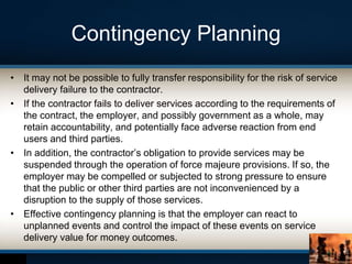 Contingency Planning
• It may not be possible to fully transfer responsibility for the risk of service
delivery failure to the contractor.
• If the contractor fails to deliver services according to the requirements of
the contract, the employer, and possibly government as a whole, may
retain accountability, and potentially face adverse reaction from end
users and third parties.
• In addition, the contractor’s obligation to provide services may be
suspended through the operation of force majeure provisions. If so, the
employer may be compelled or subjected to strong pressure to ensure
that the public or other third parties are not inconvenienced by a
disruption to the supply of those services.
• Effective contingency planning is that the employer can react to
unplanned events and control the impact of these events on service
delivery value for money outcomes.
 