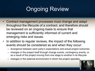 Ongoing Review
• Contract management processes must change and adapt
throughout the lifecycle of a contract, and therefore should
be reviewed on an ongoing basis to ensure that
management is sufficiently informed of current and
emerging risks and issues.
• In addition to regular reviews, the impact of the following
events should be considered as and when they occur:
– divergence between each party’s expectations and actual project outcomes
– changes in the project itself through change events, contingency events, or
as a result of the project moving from one stage to another in its lifecycle
– changes in the external environment in which the project operates.
 