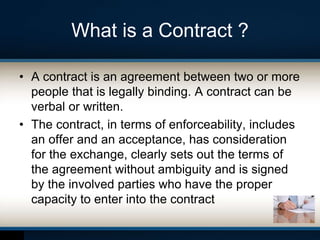 What is a Contract ?
• A contract is an agreement between two or more
people that is legally binding. A contract can be
verbal or written.
• The contract, in terms of enforceability, includes
an offer and an acceptance, has consideration
for the exchange, clearly sets out the terms of
the agreement without ambiguity and is signed
by the involved parties who have the proper
capacity to enter into the contract
 