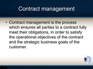 Contract management
• Contract management is the process
which ensures all parties to a contract fully
meet their obligations, in order to satisfy
the operational objectives of the contract
and the strategic business goals of the
customer.
 