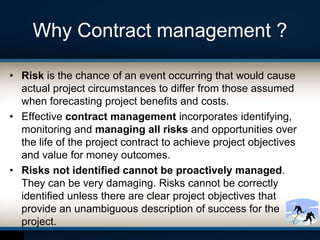 Why Contract management ?
• Risk is the chance of an event occurring that would cause
actual project circumstances to differ from those assumed
when forecasting project benefits and costs.
• Effective contract management incorporates identifying,
monitoring and managing all risks and opportunities over
the life of the project contract to achieve project objectives
and value for money outcomes.
• Risks not identified cannot be proactively managed.
They can be very damaging. Risks cannot be correctly
identified unless there are clear project objectives that
provide an unambiguous description of success for the
project.
 