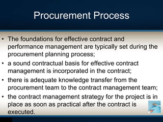 Procurement Process
• The foundations for effective contract and
performance management are typically set during the
procurement planning process;
• a sound contractual basis for effective contract
management is incorporated in the contract;
• there is adequate knowledge transfer from the
procurement team to the contract management team;
• the contract management strategy for the project is in
place as soon as practical after the contract is
executed.
 