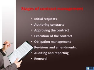 Stages of contract management
• Initial requests
• Authoring contracts
• Approving the contract
• Execution of the contract
• Obligation management
• Revisions and amendments.
• Auditing and reporting
• Renewal
 