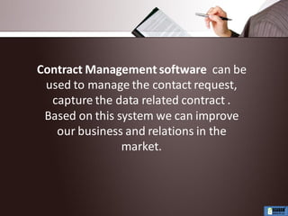 Contract Management software can be
used to manage the contact request,
capture the data related contract .
Based on this system we can improve
our business and relations in the
market.
 