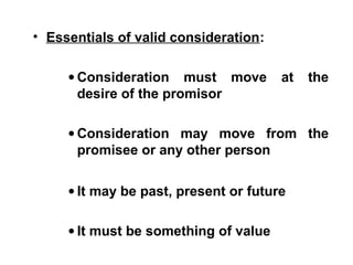 • Essentials of valid consideration:
• Consideration must move at the
desire of the promisor
• Consideration may move from the
promisee or any other person
• It may be past, present or future
• It must be something of value
 